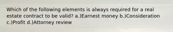 Which of the following elements is always required for a real estate contract to be valid? a.)Earnest money b.)Consideration c.)Profit d.)Attorney review