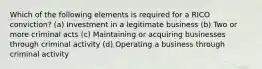 Which of the following elements is required for a RICO conviction? (a) Investment in a legitimate business (b) Two or more criminal acts (c) Maintaining or acquiring businesses through criminal activity (d) Operating a business through criminal activity