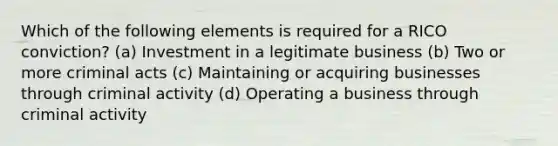 Which of the following elements is required for a RICO conviction? (a) Investment in a legitimate business (b) Two or more criminal acts (c) Maintaining or acquiring businesses through criminal activity (d) Operating a business through criminal activity