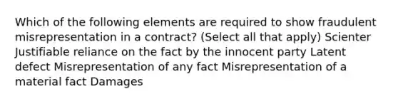 Which of the following elements are required to show fraudulent misrepresentation in a contract? (Select all that apply) Scienter Justifiable reliance on the fact by the innocent party Latent defect Misrepresentation of any fact Misrepresentation of a material fact Damages