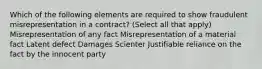 Which of the following elements are required to show fraudulent misrepresentation in a contract? (Select all that apply) Misrepresentation of any fact Misrepresentation of a material fact Latent defect Damages Scienter Justifiable reliance on the fact by the innocent party