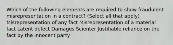 Which of the following elements are required to show fraudulent misrepresentation in a contract? (Select all that apply) Misrepresentation of any fact Misrepresentation of a material fact Latent defect Damages Scienter Justifiable reliance on the fact by the innocent party