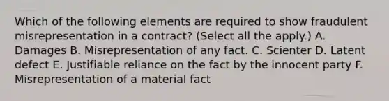 Which of the following elements are required to show fraudulent misrepresentation in a contract? (Select all the apply.) A. Damages B. Misrepresentation of any fact. C. Scienter D. Latent defect E. Justifiable reliance on the fact by the innocent party F. Misrepresentation of a material fact