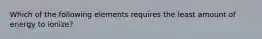 Which of the following elements requires the least amount of energy to ionize?