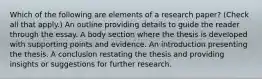 Which of the following are elements of a research paper? (Check all that apply.) An outline providing details to guide the reader through the essay. A body section where the thesis is developed with supporting points and evidence. An introduction presenting the thesis. A conclusion restating the thesis and providing insights or suggestions for further research.