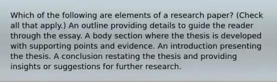 Which of the following are elements of a research paper? (Check all that apply.) An outline providing details to guide the reader through the essay. A body section where the thesis is developed with supporting points and evidence. An introduction presenting the thesis. A conclusion restating the thesis and providing insights or suggestions for further research.