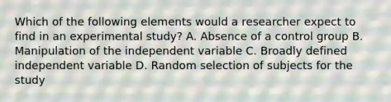 Which of the following elements would a researcher expect to find in an experimental study? A. Absence of a control group B. Manipulation of the independent variable C. Broadly defined independent variable D. Random selection of subjects for the study