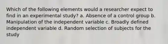 Which of the following elements would a researcher expect to find in an experimental study? a. Absence of a control group b. Manipulation of the independent variable c. Broadly defined independent variable d. Random selection of subjects for the study