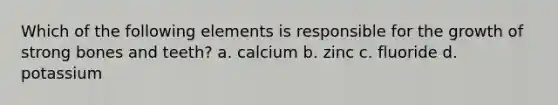 Which of the following elements is responsible for the growth of strong bones and teeth? a. calcium b. zinc c. fluoride d. potassium