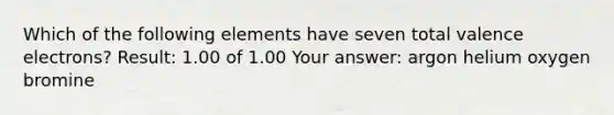 Which of the following elements have seven total valence electrons? Result: 1.00 of 1.00 Your answer: argon helium oxygen bromine