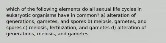 which of the following elements do all sexual life cycles in eukaryotic organisms have in common? a) alteration of generations, gametes, and spores b) meiosis, gametes, and spores c) meiosis, fertilization, and gametes d) alteration of generations, meiosis, and gametes