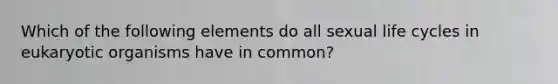 Which of the following elements do all sexual life cycles in eukaryotic organisms have in common?