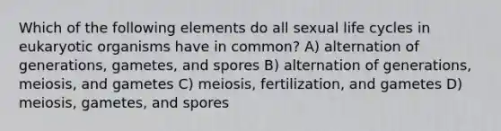 Which of the following elements do all sexual life cycles in eukaryotic organisms have in common? A) alternation of generations, gametes, and spores B) alternation of generations, meiosis, and gametes C) meiosis, fertilization, and gametes D) meiosis, gametes, and spores