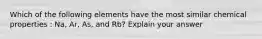 Which of the following elements have the most similar chemical properties : Na, Ar, As, and Rb? Explain your answer