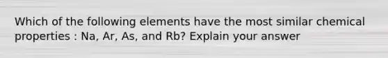 Which of the following elements have the most similar chemical properties : Na, Ar, As, and Rb? Explain your answer