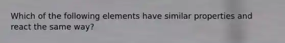 Which of the following elements have similar properties and react the same way?