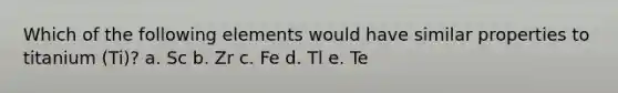 Which of the following elements would have similar properties to titanium (Ti)? a. Sc b. Zr c. Fe d. Tl e. Te