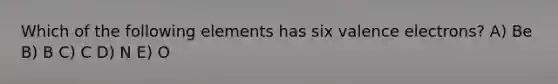 Which of the following elements has six valence electrons? A) Be B) B C) C D) N E) O