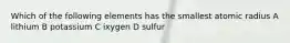 Which of the following elements has the smallest atomic radius A lithium B potassium C ixygen D sulfur