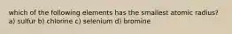 which of the following elements has the smallest atomic radius? a) sulfur b) chlorine c) selenium d) bromine