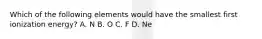 Which of the following elements would have the smallest first ionization energy? A. N B. O C. F D. Ne