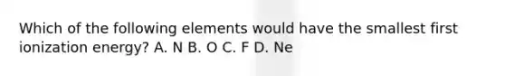 Which of the following elements would have the smallest first ionization energy? A. N B. O C. F D. Ne