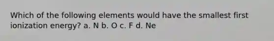 Which of the following elements would have the smallest first ionization energy? a. N b. O c. F d. Ne