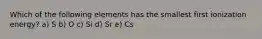 Which of the following elements has the smallest first ionization energy? a) S b) O c) Si d) Sr e) Cs