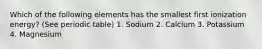 Which of the following elements has the smallest first ionization energy? (See periodic table) 1. Sodium 2. Calcium 3. Potassium 4. Magnesium