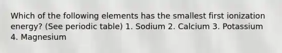 Which of the following elements has the smallest first ionization energy? (See periodic table) 1. Sodium 2. Calcium 3. Potassium 4. Magnesium