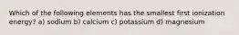 Which of the following elements has the smallest first ionization energy? a) sodium b) calcium c) potassium d) magnesium