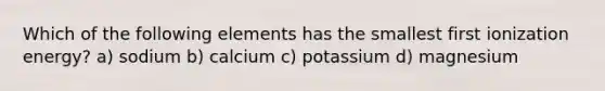 Which of the following elements has the smallest first ionization energy? a) sodium b) calcium c) potassium d) magnesium