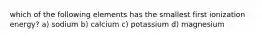 which of the following elements has the smallest first ionization energy? a) sodium b) calcium c) potassium d) magnesium