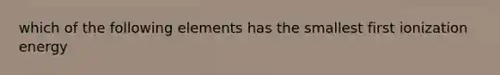 which of the following elements has the smallest first ionization energy