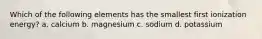 Which of the following elements has the smallest first ionization energy? a. calcium b. magnesium c. sodium d. potassium