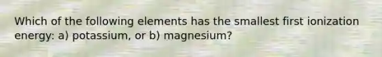 Which of the following elements has the smallest first ionization energy: a) potassium, or b) magnesium?