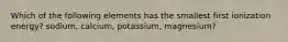 Which of the following elements has the smallest first ionization energy? sodium, calcium, potassium, magnesium?