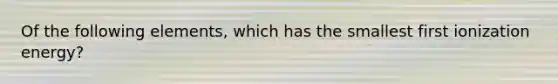 Of the following elements, which has the smallest first ionization energy?