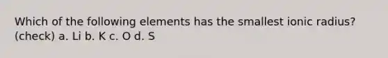 Which of the following elements has the smallest ionic radius? (check) a. Li b. K c. O d. S