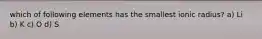 which of following elements has the smallest ionic radius? a) Li b) K c) O d) S