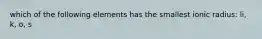 which of the following elements has the smallest ionic radius: li, k, o, s