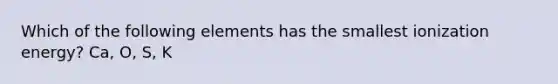 Which of the following elements has the smallest ionization energy? Ca, O, S, K