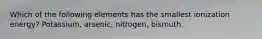 Which of the following elements has the smallest ionization energy? Potassium, arsenic, nitrogen, bismuth.