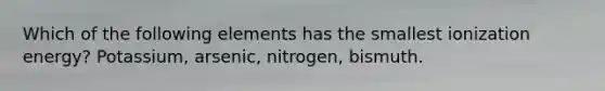 Which of the following elements has the smallest ionization energy? Potassium, arsenic, nitrogen, bismuth.