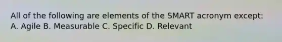 All of the following are elements of the SMART acronym except: A. Agile B. Measurable C. Specific D. Relevant