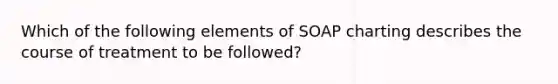 Which of the following elements of SOAP charting describes the course of treatment to be followed?