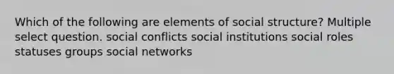 Which of the following are elements of social structure? Multiple select question. social conflicts social institutions social roles statuses groups social networks