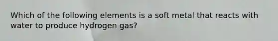 Which of the following elements is a soft metal that reacts with water to produce hydrogen gas?