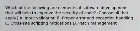 Which of the following are elements of software development that will help to improve the security of code? (Choose all that apply.) A. Input validation B. Proper error and exception handling C. Cross-site scripting mitigations D. Patch management