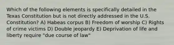 Which of the following elements is specifically detailed in the Texas Constitution but is not directly addressed in the U.S. Constitution? A) Habeas corpus B) Freedom of worship C) Rights of crime victims D) Double jeopardy E) Deprivation of life and liberty require "due course of law"